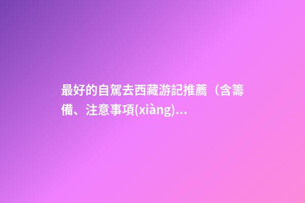 最好的自駕去西藏游記推薦（含籌備、注意事項(xiàng)、自駕路線等）